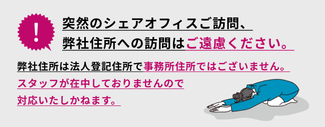 突然のシェアオフィスご訪問、弊社住所への訪問はご遠慮ください。対面サポートは完全予約制です。予約なしでシェアオフィスへ訪問されても入室できません。間違えてウィン青山にいかないようにご注意ください。